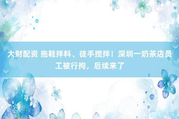 大财配资 拖鞋拌料、徒手搅拌！深圳一奶茶店员工被行拘，后续来了