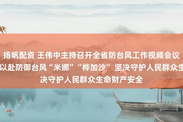 扬帆配资 王伟中主持召开全省防台风工作视频会议时强调 全力以赴防御台风“米娜”“桦加沙” 坚决守护人民群众生命财产安全