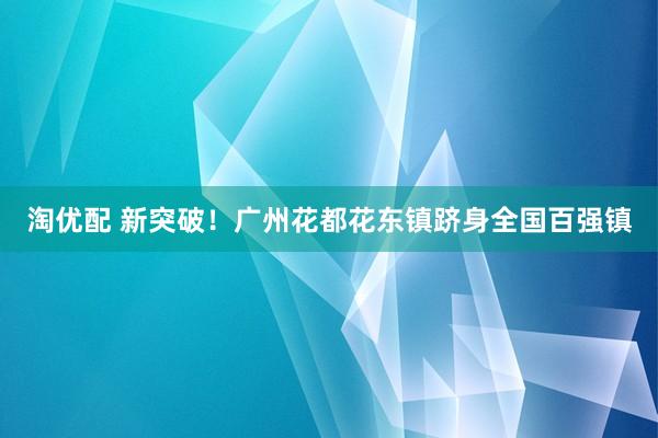 淘优配 新突破！广州花都花东镇跻身全国百强镇