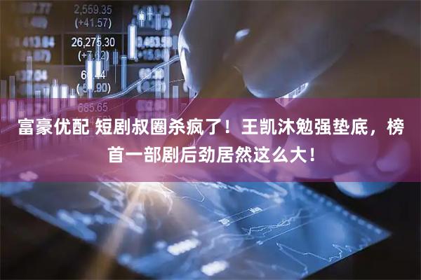 富豪优配 短剧叔圈杀疯了！王凯沐勉强垫底，榜首一部剧后劲居然这么大！