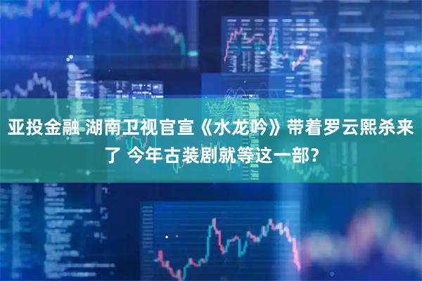 亚投金融 湖南卫视官宣《水龙吟》带着罗云熙杀来了 今年古装剧就等这一部？