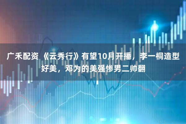 广禾配资 《云秀行》有望10月开播，李一桐造型好美，邓为的美强惨男二帅翻