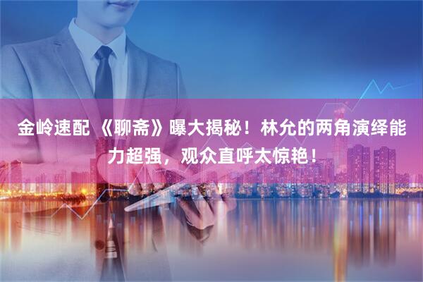 金岭速配 《聊斋》曝大揭秘！林允的两角演绎能力超强，观众直呼太惊艳！