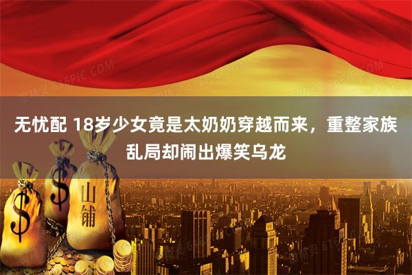 无忧配 18岁少女竟是太奶奶穿越而来，重整家族乱局却闹出爆笑乌龙