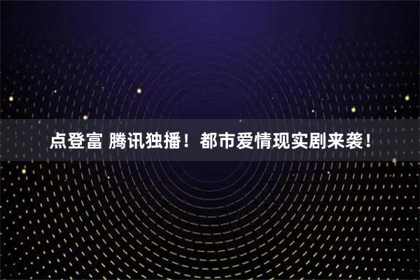 点登富 腾讯独播！都市爱情现实剧来袭！