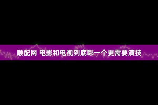顺配网 电影和电视到底哪一个更需要演技