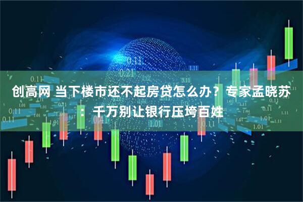 创高网 当下楼市还不起房贷怎么办？专家孟晓苏：千万别让银行压垮百姓