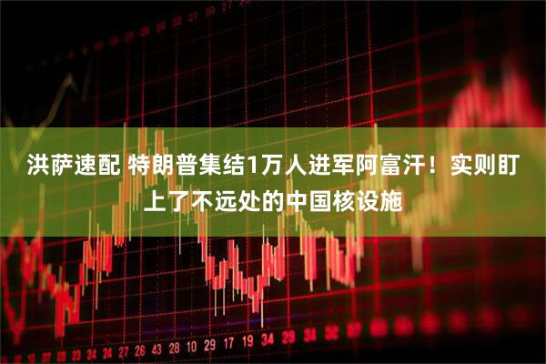洪萨速配 特朗普集结1万人进军阿富汗！实则盯上了不远处的中国核设施