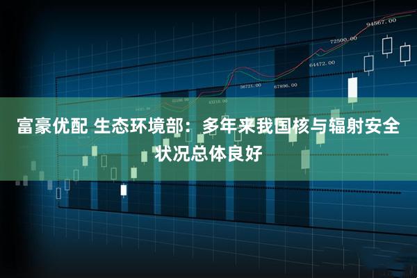 富豪优配 生态环境部：多年来我国核与辐射安全状况总体良好