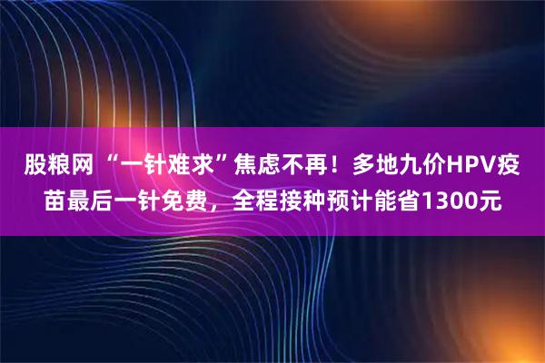 股粮网 “一针难求”焦虑不再！多地九价HPV疫苗最后一针免费，全程接种预计能省1300元