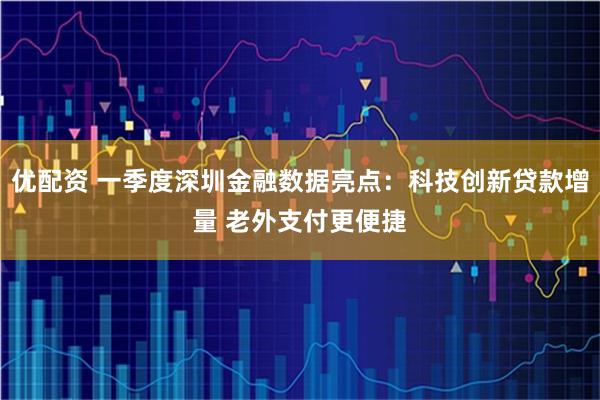 优配资 一季度深圳金融数据亮点：科技创新贷款增量 老外支付更便捷