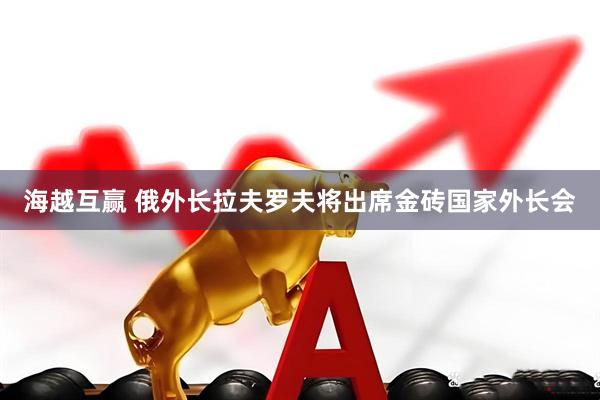 海越互赢 俄外长拉夫罗夫将出席金砖国家外长会