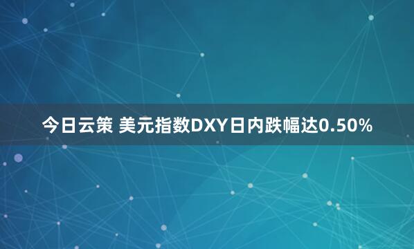 今日云策 美元指数DXY日内跌幅达0.50%