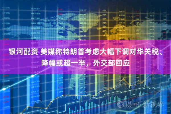 银河配资 美媒称特朗普考虑大幅下调对华关税、降幅或超一半，外交部回应