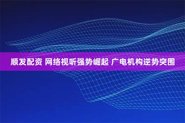顺发配资 网络视听强势崛起 广电机构逆势突围