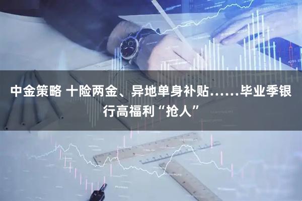 中金策略 十险两金、异地单身补贴……毕业季银行高福利“抢人”