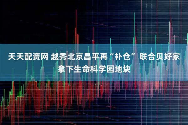 天天配资网 越秀北京昌平再“补仓” 联合贝好家拿下生命科学园地块