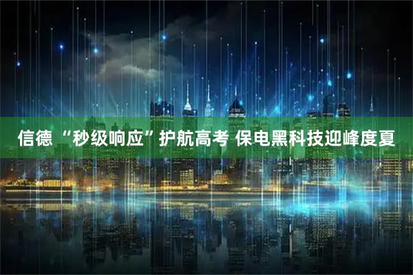 信德 “秒级响应”护航高考 保电黑科技迎峰度夏