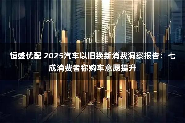 恒盛优配 2025汽车以旧换新消费洞察报告：七成消费者称购车意愿提升