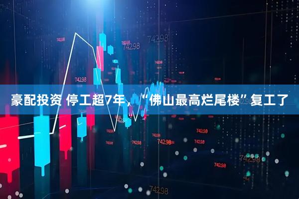 豪配投资 停工超7年，“佛山最高烂尾楼”复工了