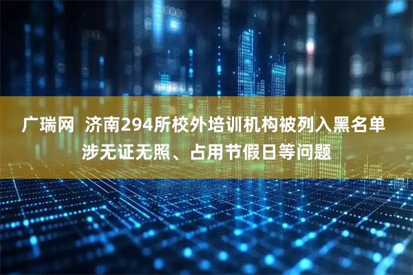 广瑞网  济南294所校外培训机构被列入黑名单 涉无证无照、占用节假日等问题