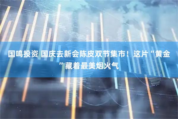国鸣投资 国庆去新会陈皮双节集市！这片“黄金”藏着最美烟火气