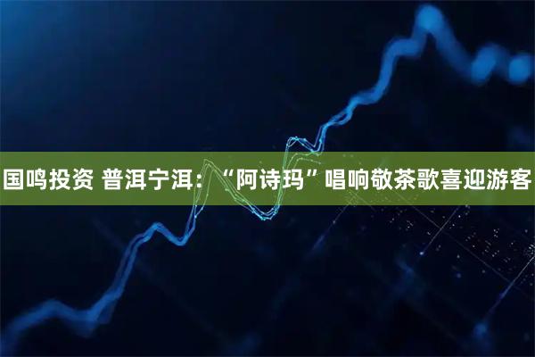 国鸣投资 普洱宁洱：“阿诗玛”唱响敬茶歌喜迎游客