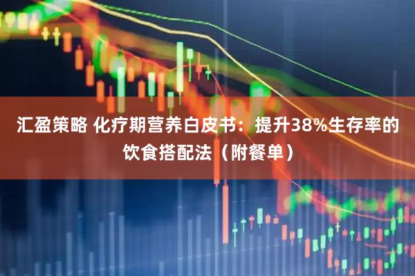 汇盈策略 化疗期营养白皮书：提升38%生存率的饮食搭配法（附餐单）