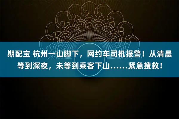 期配宝 杭州一山脚下，网约车司机报警！从清晨等到深夜，未等到乘客下山……紧急搜救！
