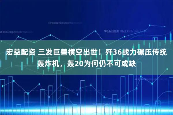 宏益配资 三发巨兽横空出世！歼36战力碾压传统轰炸机，轰20为何仍不可或缺