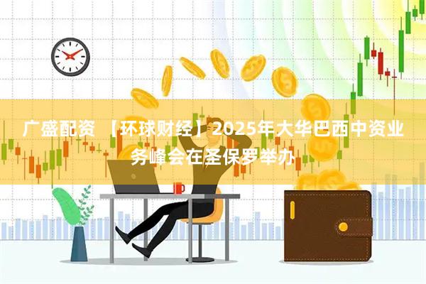 广盛配资 【环球财经】2025年大华巴西中资业务峰会在圣保罗举办