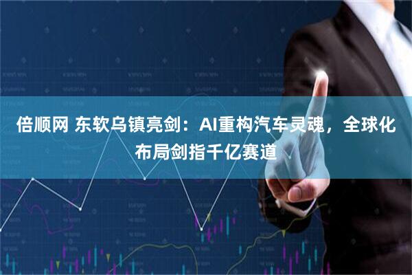 倍顺网 东软乌镇亮剑：AI重构汽车灵魂，全球化布局剑指千亿赛道