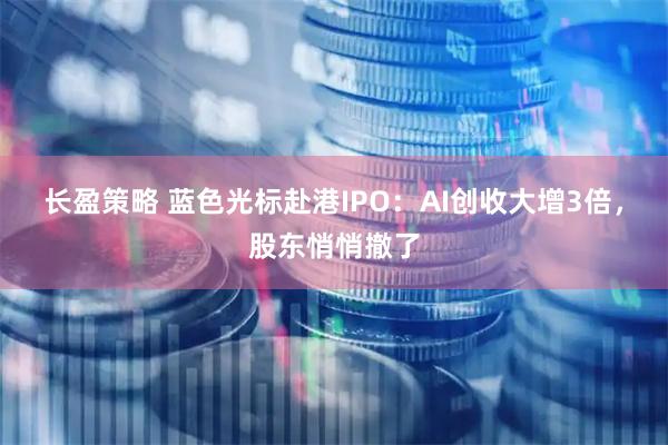 长盈策略 蓝色光标赴港IPO：AI创收大增3倍，股东悄悄撤了