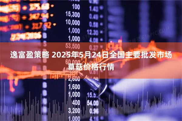 逸富盈策略 2025年5月24日全国主要批发市场草菇价格行情