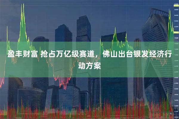 盈丰财富 抢占万亿级赛道，佛山出台银发经济行动方案