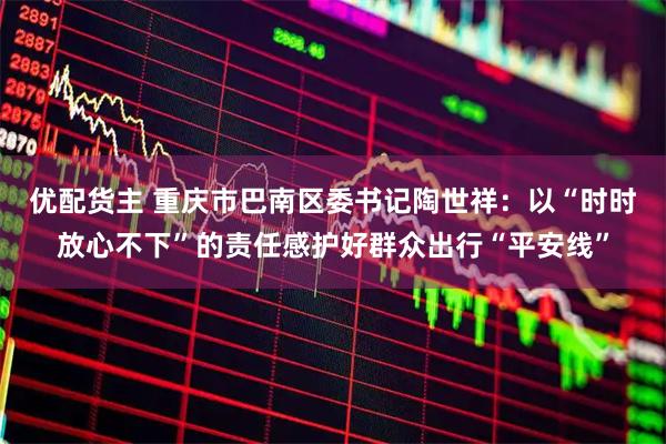 优配货主 重庆市巴南区委书记陶世祥：以“时时放心不下”的责任感护好群众出行“平安线”