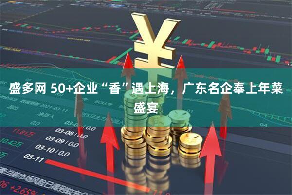盛多网 50+企业“香”遇上海，广东名企奉上年菜盛宴