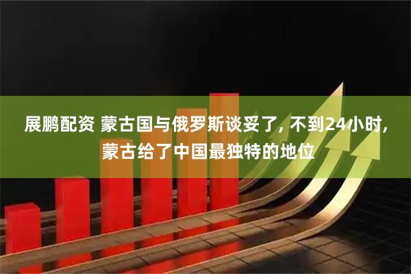 展鹏配资 蒙古国与俄罗斯谈妥了, 不到24小时, 蒙古给了中国最独特的地位