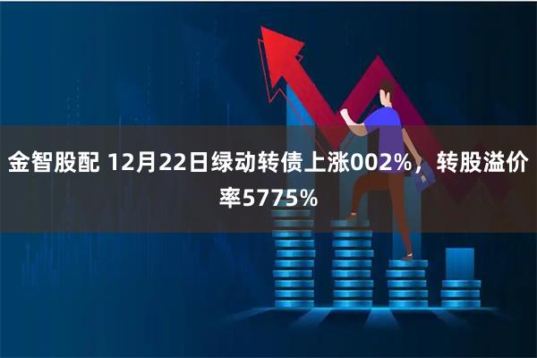 金智股配 12月22日绿动转债上涨002%，转股溢价率5775%