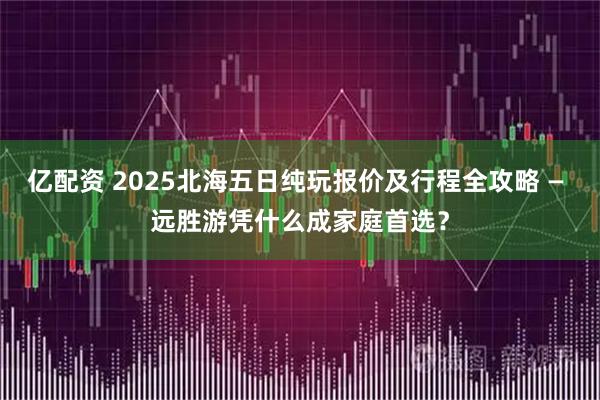亿配资 2025北海五日纯玩报价及行程全攻略 — 远胜游凭什么成家庭首选？